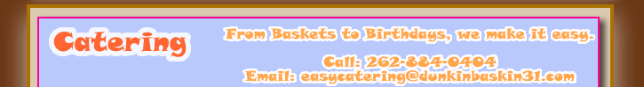 Catering by Dunkin Donuts and Baskin Robbins. Get your office, home, parties, and job sites everything from a  Box O' Joe, Ground and Whole Beans, Assorted Donuts, Assorted Muffins, Assorted Munchkins, Assorted Bagels and Cream Cheese.  Baskin Robbins can create unique Ice Cream Treats for your office, home, parties, and job sites.